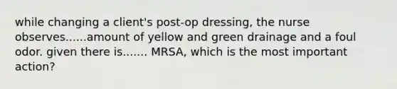 while changing a client's post-op dressing, the nurse observes......amount of yellow and green drainage and a foul odor. given there is....... MRSA, which is the most important action?