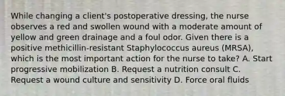 While changing a client's postoperative dressing, the nurse observes a red and swollen wound with a moderate amount of yellow and green drainage and a foul odor. Given there is a positive methicillin-resistant Staphylococcus aureus (MRSA), which is the most important action for the nurse to take? A. Start progressive mobilization B. Request a nutrition consult C. Request a wound culture and sensitivity D. Force oral fluids