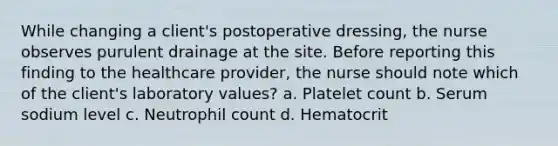 While changing a client's postoperative dressing, the nurse observes purulent drainage at the site. Before reporting this finding to the healthcare provider, the nurse should note which of the client's laboratory values? a. Platelet count b. Serum sodium level c. Neutrophil count d. Hematocrit