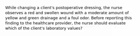 While changing a client's postoperative dressing, the nurse observes a red and swollen wound with a moderate amount of yellow and green drainage and a foul odor. Before reporting this finding to the healthcare provider, the nurse should evaluate which of the client's laboratory values?