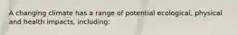 A changing climate has a range of potential ecological, physical and health impacts, including: