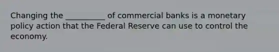 Changing the __________ of commercial banks is a monetary policy action that the Federal Reserve can use to control the economy.