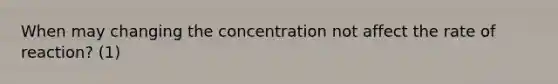 When may changing the concentration not affect the rate of reaction? (1)