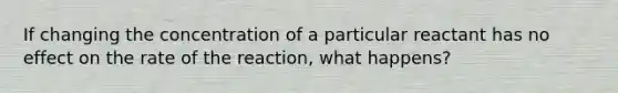 If changing the concentration of a particular reactant has no effect on the rate of the reaction, what happens?