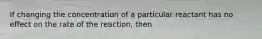 If changing the concentration of a particular reactant has no effect on the rate of the reaction, then