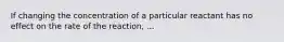 If changing the concentration of a particular reactant has no effect on the rate of the reaction, ...