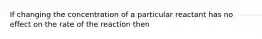 If changing the concentration of a particular reactant has no effect on the rate of the reaction then