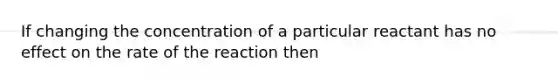 If changing the concentration of a particular reactant has no effect on the rate of the reaction then