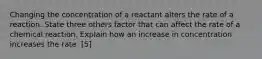 Changing the concentration of a reactant alters the rate of a reaction. State three others factor that can affect the rate of a chemical reaction. Explain how an increase in concentration increases the rate. [5]