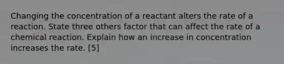 Changing the concentration of a reactant alters the rate of a reaction. State three others factor that can affect the rate of a chemical reaction. Explain how an increase in concentration increases the rate. [5]