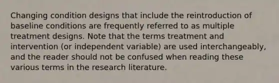 Changing condition designs that include the reintroduction of baseline conditions are frequently referred to as multiple treatment designs. Note that the terms treatment and intervention (or independent variable) are used interchangeably, and the reader should not be confused when reading these various terms in the research literature.