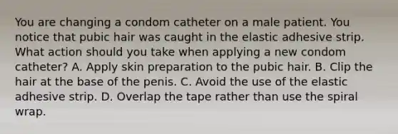 You are changing a condom catheter on a male patient. You notice that pubic hair was caught in the elastic adhesive strip. What action should you take when applying a new condom catheter? A. Apply skin preparation to the pubic hair. B. Clip the hair at the base of the penis. C. Avoid the use of the elastic adhesive strip. D. Overlap the tape rather than use the spiral wrap.