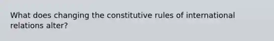 What does changing the constitutive rules of international relations alter?