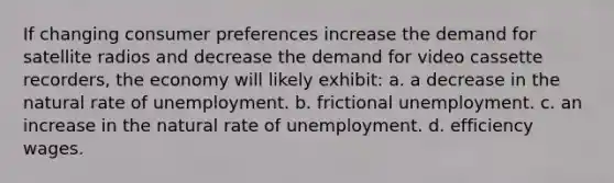 If changing consumer preferences increase the demand for satellite radios and decrease the demand for video cassette recorders, the economy will likely exhibit: a. a decrease in the natural rate of unemployment. b. frictional unemployment. c. an increase in the natural rate of unemployment. d. efficiency wages.