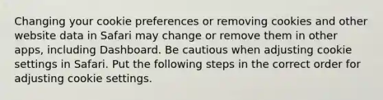 Changing your cookie preferences or removing cookies and other website data in Safari may change or remove them in other apps, including Dashboard. Be cautious when adjusting cookie settings in Safari. Put the following steps in the correct order for adjusting cookie settings.