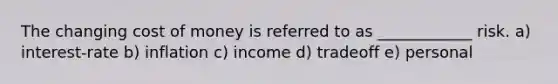 The changing cost of money is referred to as ____________ risk. a) interest-rate b) inflation c) income d) tradeoff e) personal