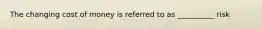 The changing cost of money is referred to as __________ risk