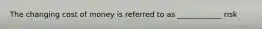 The changing cost of money is referred to as ____________ risk