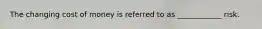 The changing cost of money is referred to as ____________ risk.