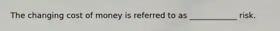 The changing cost of money is referred to as ____________ risk.