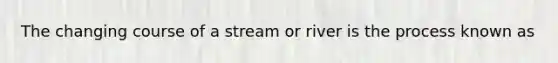 The changing course of a stream or river is the process known as