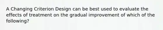 A Changing Criterion Design can be best used to evaluate the effects of treatment on the gradual improvement of which of the following?