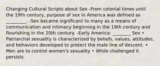 Changing Cultural Scripts about Sex -From colonial times until the 19th century, purpose of sex in America was defined as _________. -Sex became significant to many as a means of communication and intimacy beginning in the 19th century and flourishing in the 20th century. -Early America: ________ Sex • Patriarchal sexuality is characterized by beliefs, values, attitudes, and behaviors developed to protect the male line of descent. • Men are to control women's sexuality • While challenged it persists