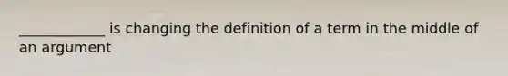 ____________ is changing the definition of a term in the middle of an argument