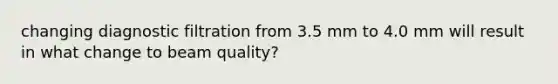 changing diagnostic filtration from 3.5 mm to 4.0 mm will result in what change to beam quality?