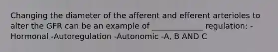 Changing the diameter of the afferent and efferent arterioles to alter the GFR can be an example of _____________ regulation: -Hormonal -Autoregulation -Autonomic -A, B AND C