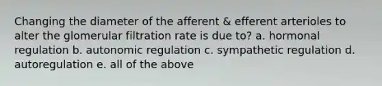 Changing the diameter of the afferent & efferent arterioles to alter the glomerular filtration rate is due to? a. hormonal regulation b. autonomic regulation c. sympathetic regulation d. autoregulation e. all of the above