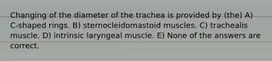 Changing of the diameter of the trachea is provided by (the) A) C-shaped rings. B) sternocleidomastoid muscles. C) trachealis muscle. D) intrinsic laryngeal muscle. E) None of the answers are correct.