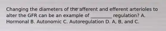 Changing the diameters of the afferent and efferent arterioles to alter the GFR can be an example of _________ regulation? A. Hormonal B. Autonomic C. Autoregulation D. A, B, and C.