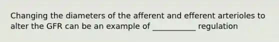 Changing the diameters of the afferent and efferent arterioles to alter the GFR can be an example of ___________ regulation