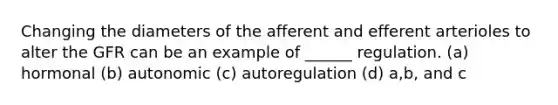 Changing the diameters of the afferent and efferent arterioles to alter the GFR can be an example of ______ regulation. (a) hormonal (b) autonomic (c) autoregulation (d) a,b, and c