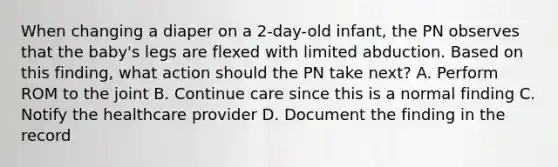 When changing a diaper on a 2-day-old infant, the PN observes that the baby's legs are flexed with limited abduction. Based on this finding, what action should the PN take next? A. Perform ROM to the joint B. Continue care since this is a normal finding C. Notify the healthcare provider D. Document the finding in the record