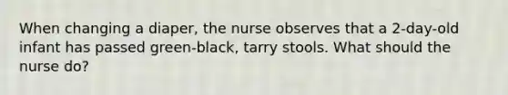 When changing a diaper, the nurse observes that a 2-day-old infant has passed green-black, tarry stools. What should the nurse do?