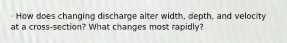 · How does changing discharge alter width, depth, and velocity at a cross-section? What changes most rapidly?