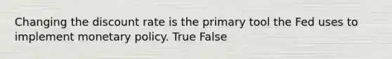 Changing the discount rate is the primary tool the Fed uses to implement monetary policy. True False