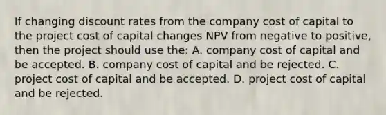 If changing discount rates from the company cost of capital to the project cost of capital changes NPV from negative to positive, then the project should use the: A. company cost of capital and be accepted. B. company cost of capital and be rejected. C. project cost of capital and be accepted. D. project cost of capital and be rejected.