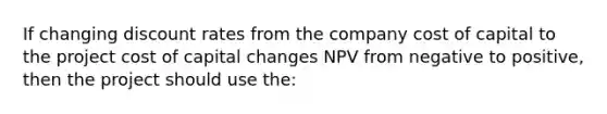 If changing discount rates from the company cost of capital to the project cost of capital changes NPV from negative to positive, then the project should use the: