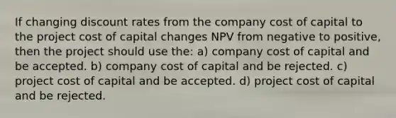 If changing discount rates from the company cost of capital to the project cost of capital changes NPV from negative to positive, then the project should use the: a) company cost of capital and be accepted. b) company cost of capital and be rejected. c) project cost of capital and be accepted. d) project cost of capital and be rejected.