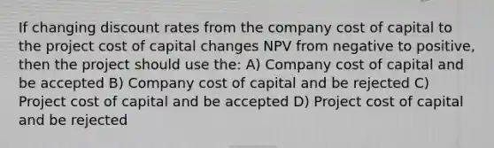 If changing discount rates from the company cost of capital to the project cost of capital changes NPV from negative to positive, then the project should use the: A) Company cost of capital and be accepted B) Company cost of capital and be rejected C) Project cost of capital and be accepted D) Project cost of capital and be rejected