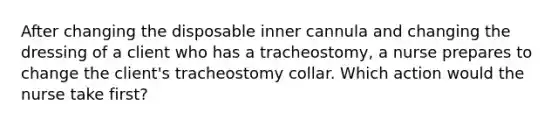 After changing the disposable inner cannula and changing the dressing of a client who has a tracheostomy, a nurse prepares to change the client's tracheostomy collar. Which action would the nurse take first?