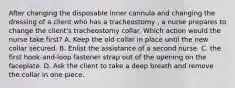 After changing the disposable inner cannula and changing the dressing of a client who has a tracheostomy , a nurse prepares to change the client's tracheostomy collar. Which action would the nurse take first? A. Keep the old collar in place until the new collar secured. B. Enlist the assistance of a second nurse. C. the first hook-and-loop fastener strap out of the opening on the faceplate. D. Ask the client to take a deep breath and remove the collar in one piece.
