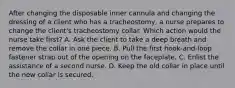 After changing the disposable inner cannula and changing the dressing of a client who has a tracheostomy, a nurse prepares to change the client's tracheostomy collar. Which action would the nurse take first? A. Ask the client to take a deep breath and remove the collar in one piece. B. Pull the first hook-and-loop fastener strap out of the opening on the faceplate. C. Enlist the assistance of a second nurse. D. Keep the old collar in place until the new collar is secured.