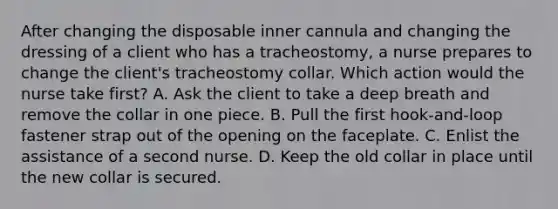 After changing the disposable inner cannula and changing the dressing of a client who has a tracheostomy, a nurse prepares to change the client's tracheostomy collar. Which action would the nurse take first? A. Ask the client to take a deep breath and remove the collar in one piece. B. Pull the first hook-and-loop fastener strap out of the opening on the faceplate. C. Enlist the assistance of a second nurse. D. Keep the old collar in place until the new collar is secured.