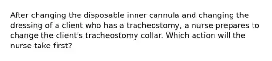 After changing the disposable inner cannula and changing the dressing of a client who has a tracheostomy, a nurse prepares to change the client's tracheostomy collar. Which action will the nurse take first?