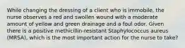 While changing the dressing of a client who is immobile, the nurse observes a red and swollen wound with a moderate amount of yellow and green drainage and a foul odor. Given there is a positive methicillin-resistant Staphylococcus aureus (MRSA), which is the most important action for the nurse to take?