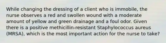 While changing the dressing of a client who is immobile, the nurse observes a red and swollen wound with a moderate amount of yellow and green drainage and a foul odor. Given there is a positive methicillin-resistant Staphylococcus aureus (MRSA), which is the most important action for the nurse to take?